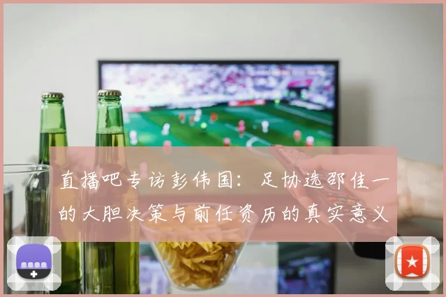 直播吧专访彭伟国：足协选邵佳一的大胆决策与前任资历的真实意义