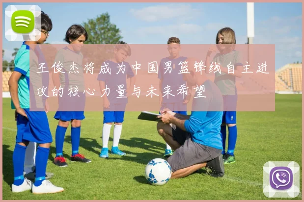 王俊杰将成为中国男篮锋线自主进攻的核心力量与未来希望