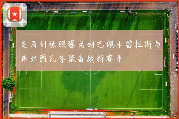 皇马训练照曝光姆巴佩卡雷拉斯与库尔图瓦齐聚备战新赛季