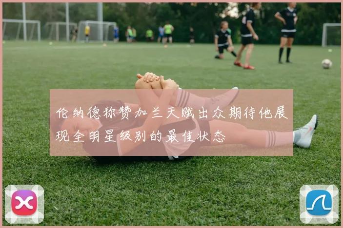 伦纳德称赞加兰天赋出众期待他展现全明星级别的最佳状态