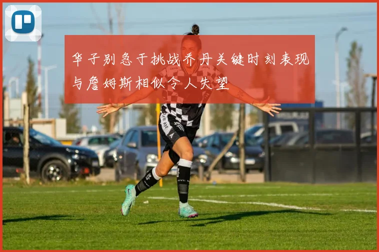 华子别急于挑战乔丹关键时刻表现与詹姆斯相似令人失望