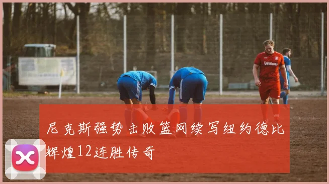 尼克斯强势击败篮网续写纽约德比辉煌12连胜传奇