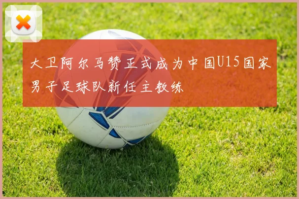 大卫阿尔马赞正式成为中国U15国家男子足球队新任主教练