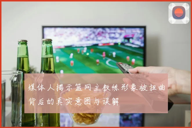 媒体人揭示篮网主教练形象被扭曲背后的真实意图与误解
