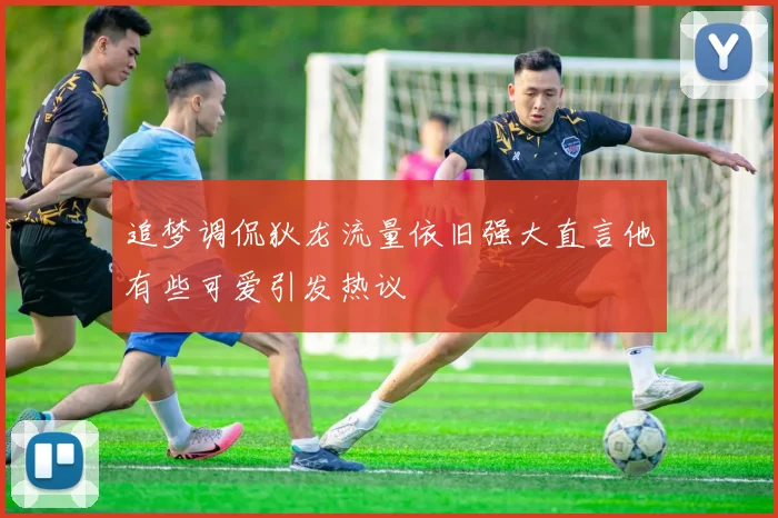 追梦调侃狄龙流量依旧强大直言他有些可爱引发热议