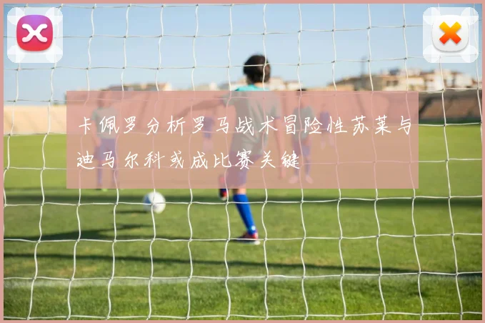 卡佩罗分析罗马战术冒险性苏莱与迪马尔科或成比赛关键
