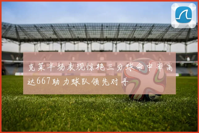 克莱半场表现惊艳三分球命中率高达667助力球队领先对手