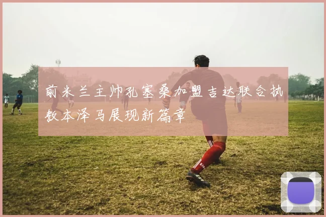 前米兰主帅孔塞桑加盟吉达联合执教本泽马展现新篇章
