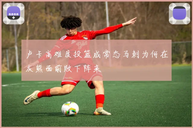 卢卡高难度投篮成常态马刺为何在灰熊面前败下阵来