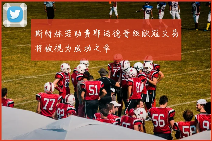 斯特林若助费耶诺德晋级欧冠交易将被视为成功之举