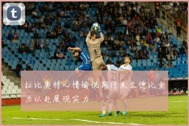 拉比奥特心情愉悦期待米兰德比全力以赴展现实力