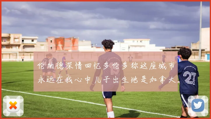 伦纳德深情回忆多伦多称这座城市永远在我心中儿子出生地是加拿大