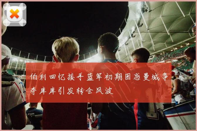 伯利回忆接手蓝军初期困惑曼城争夺库库引发转会风波