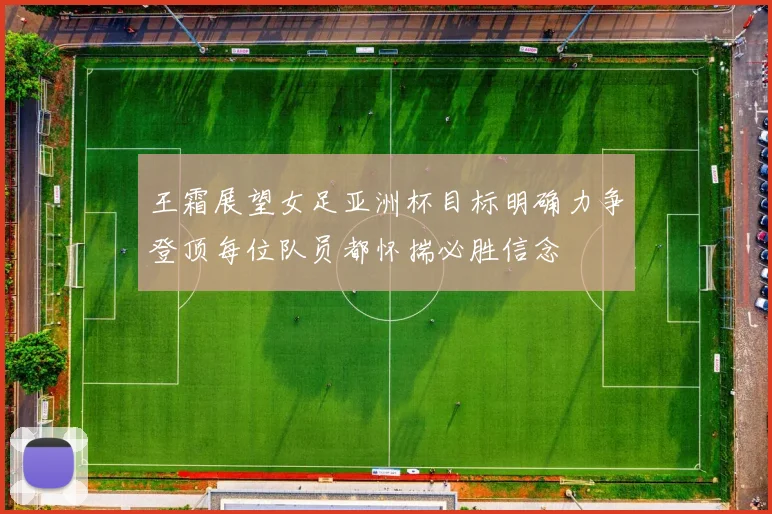 王霜展望女足亚洲杯目标明确力争登顶每位队员都怀揣必胜信念