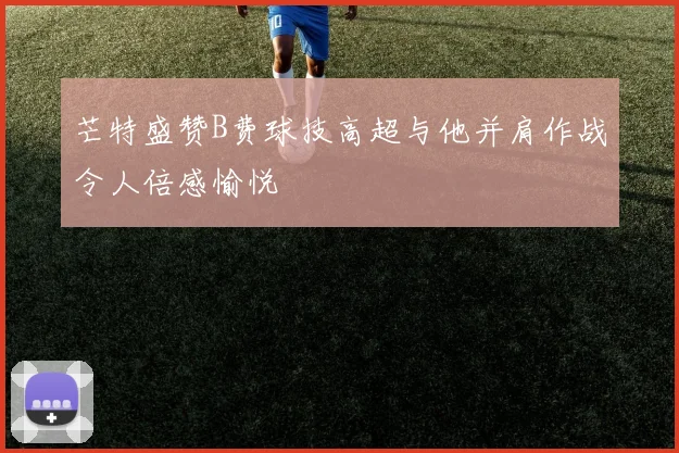 芒特盛赞B费球技高超与他并肩作战令人倍感愉悦