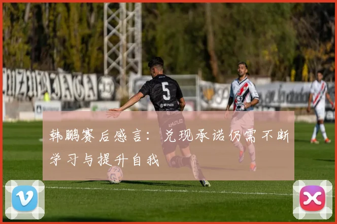 韩鹏赛后感言：兑现承诺仍需不断学习与提升自我