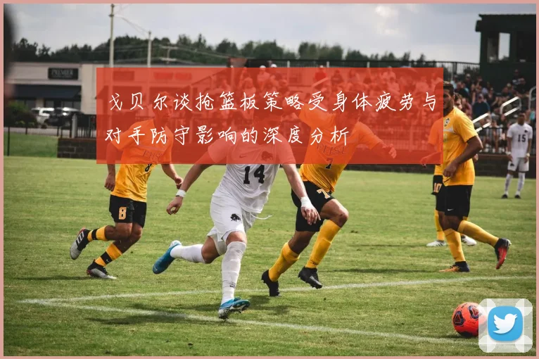 戈贝尔谈抢篮板策略受身体疲劳与对手防守影响的深度分析