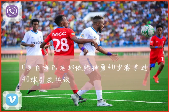 C罗自嘲已老却依然神勇40岁赛季进40球引发热议