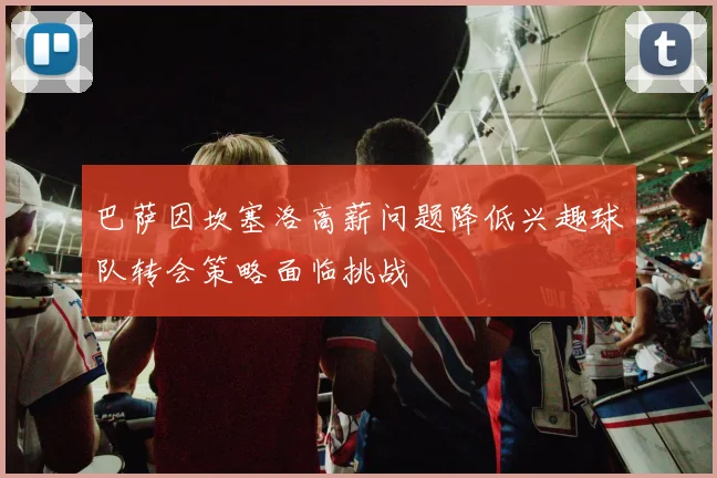 巴萨因坎塞洛高薪问题降低兴趣球队转会策略面临挑战