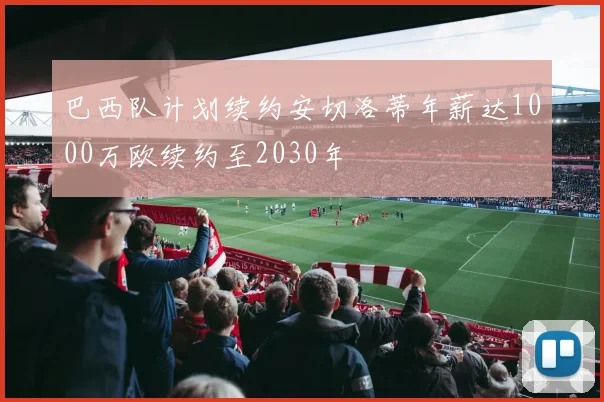 巴西队计划续约安切洛蒂年薪达1000万欧续约至2030年