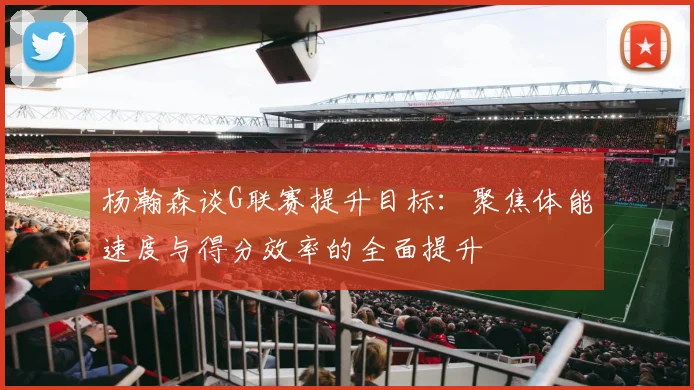 杨瀚森谈G联赛提升目标：聚焦体能速度与得分效率的全面提升