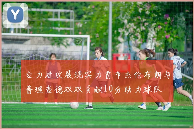 合力进攻展现实力首节杰伦布朗与普理查德双双贡献10分助力球队
