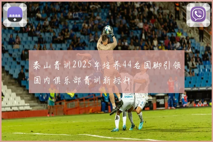 泰山青训2025年培养44名国脚引领国内俱乐部青训新标杆