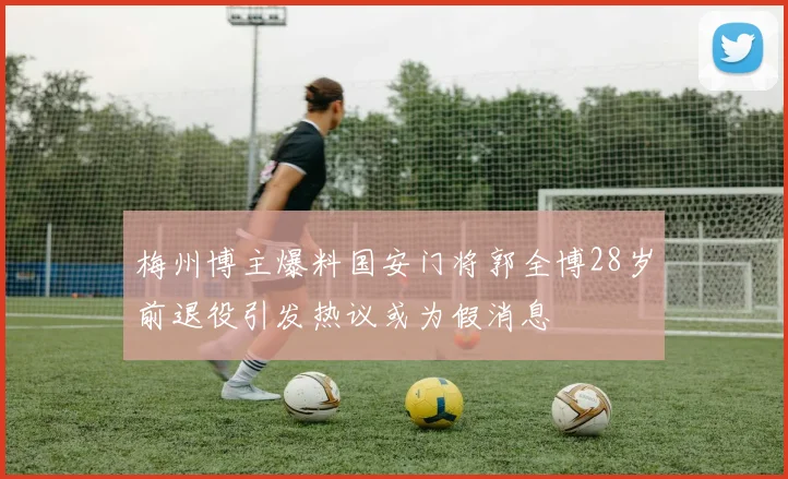梅州博主爆料国安门将郭全博28岁前退役引发热议或为假消息