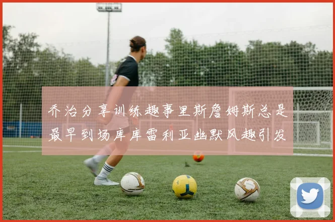乔治分享训练趣事里斯詹姆斯总是最早到场库库雷利亚幽默风趣引发笑声
