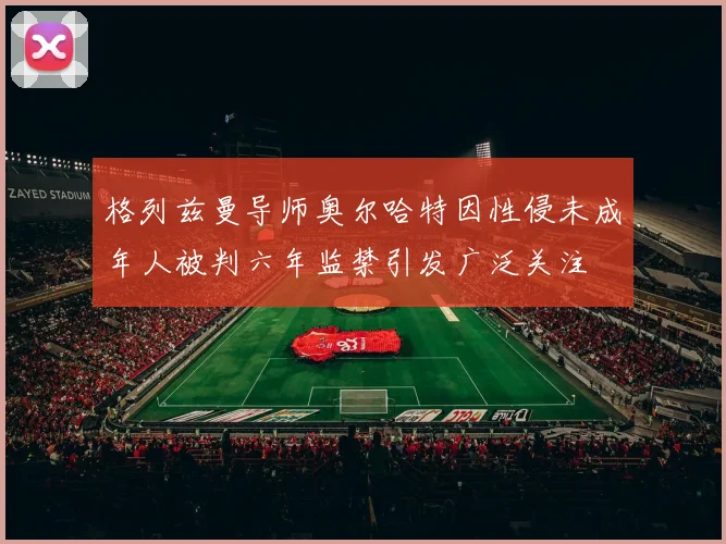格列兹曼导师奥尔哈特因性侵未成年人被判六年监禁引发广泛关注