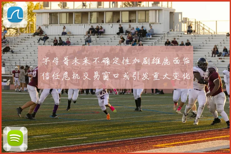 字母哥未来不确定性加剧雄鹿面临信任危机交易窗口或引发重大变化
