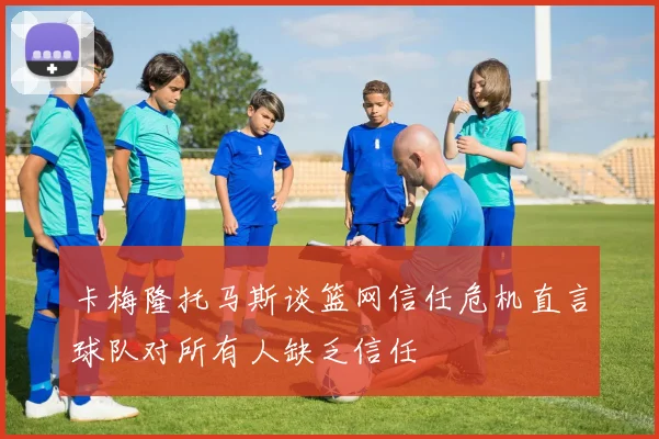 卡梅隆托马斯谈篮网信任危机直言球队对所有人缺乏信任