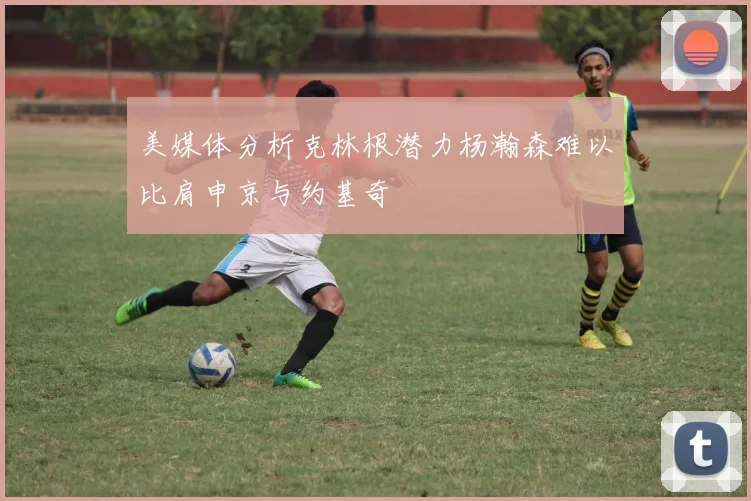 美媒体分析克林根潜力杨瀚森难以比肩申京与约基奇
