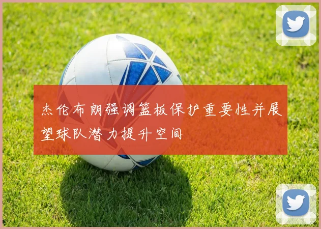 杰伦布朗强调篮板保护重要性并展望球队潜力提升空间