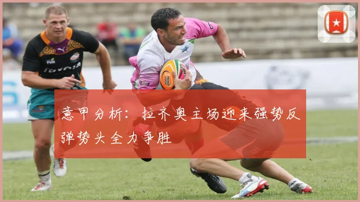 意甲分析：拉齐奥主场迎来强势反弹势头全力争胜