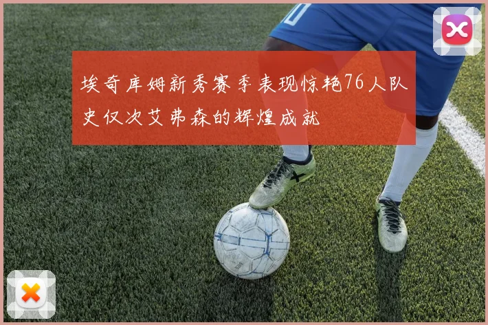 埃奇库姆新秀赛季表现惊艳76人队史仅次艾弗森的辉煌成就