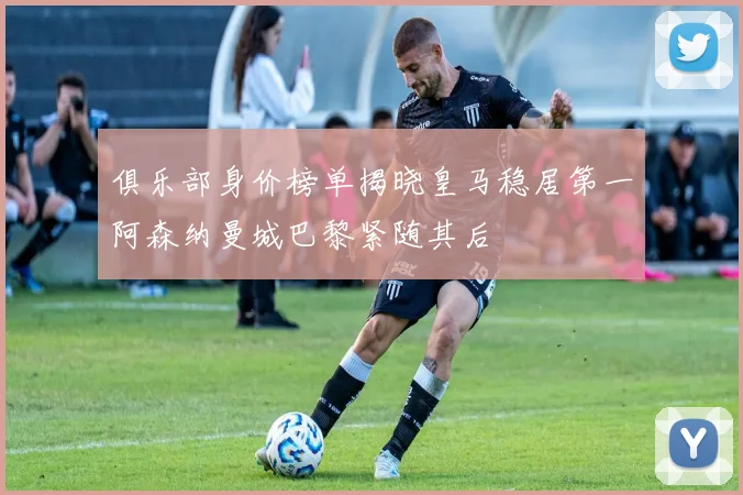 俱乐部身价榜单揭晓皇马稳居第一阿森纳曼城巴黎紧随其后