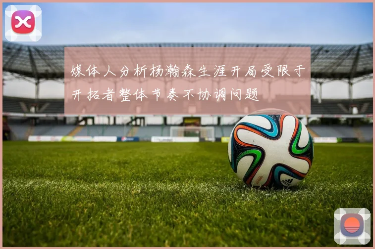 媒体人分析杨瀚森生涯开局受限于开拓者整体节奏不协调问题