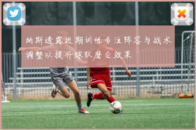 纳斯透露近期训练专注阵容与战术调整以提升球队磨合效果