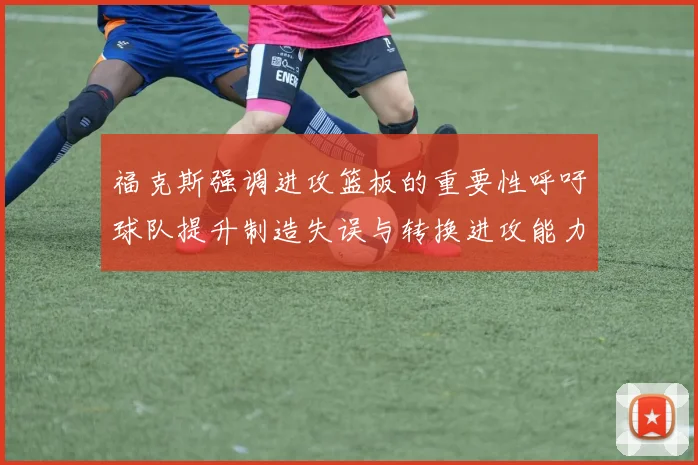 福克斯强调进攻篮板的重要性呼吁球队提升制造失误与转换进攻能力