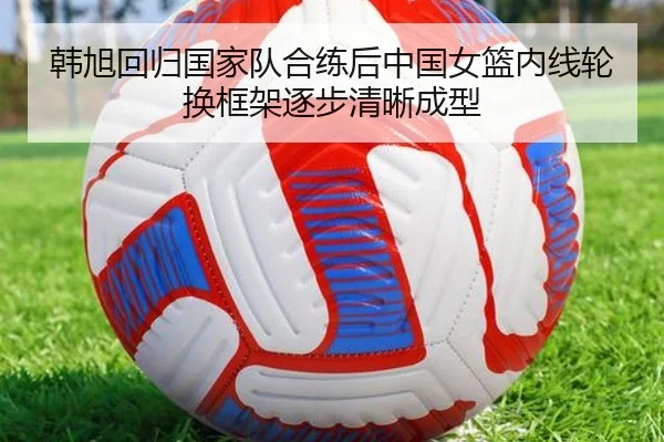 韩旭回归国家队合练后中国女篮内线轮换框架逐步清晰成型 - eonsports